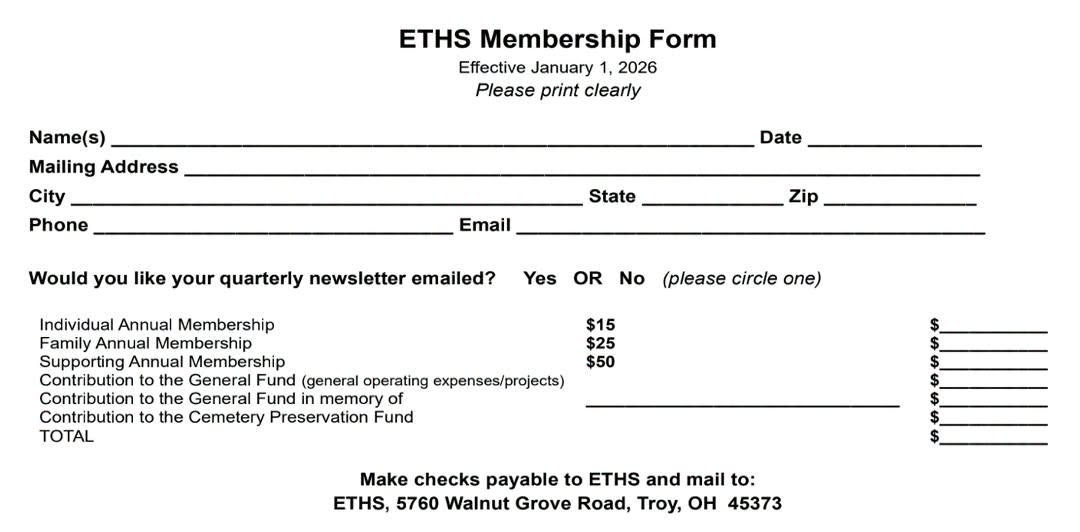 May be an image of ticket stub, blueprint and text that says 'ETHS Membership Form Effective January 1, 2026 Please print clearly Name(s) Mailing Address City Phone Date State Email Would you like your quarterly newsletter emailed? Zip Yes OR No Individual Annual Membership Family Annual Membership Supporting Annual Membership Contribution the General Fund (general operating expenses/projects) Contribution to the General Fund memory of Contribution to the Cemetery Preservation Fund TOTAL (please circle one) $15 $25 $50 $ Make checks payable to ETHS and mail to: ETHS, 5760 Walnut Grove Road, Troy, OH 45373'